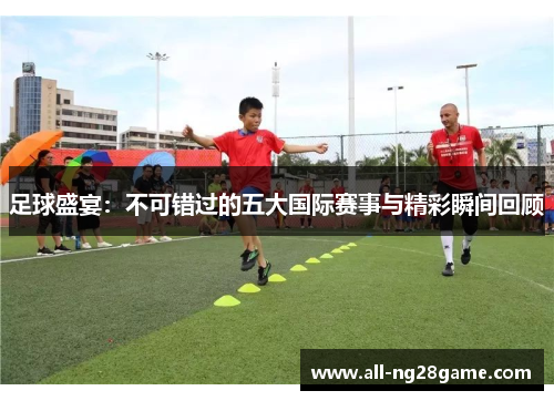 足球盛宴：不可错过的五大国际赛事与精彩瞬间回顾