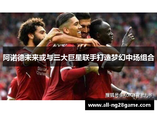 阿诺德未来或与三大巨星联手打造梦幻中场组合