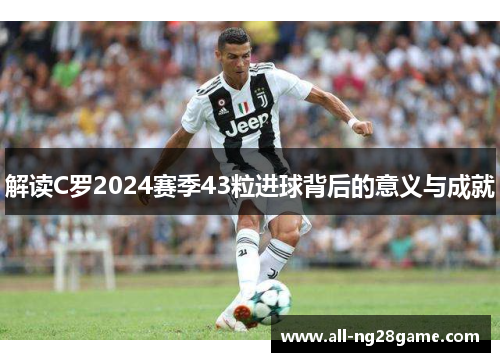 解读C罗2024赛季43粒进球背后的意义与成就