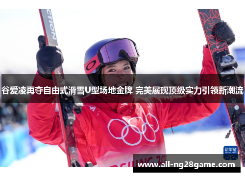 谷爱凌再夺自由式滑雪U型场地金牌 完美展现顶级实力引领新潮流