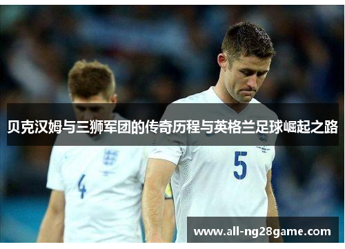 贝克汉姆与三狮军团的传奇历程与英格兰足球崛起之路 贝克汉姆与三狮军团的传奇历程与英格兰足球崛起之路