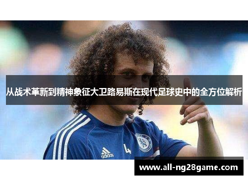 从战术革新到精神象征大卫路易斯在现代足球史中的全方位解析