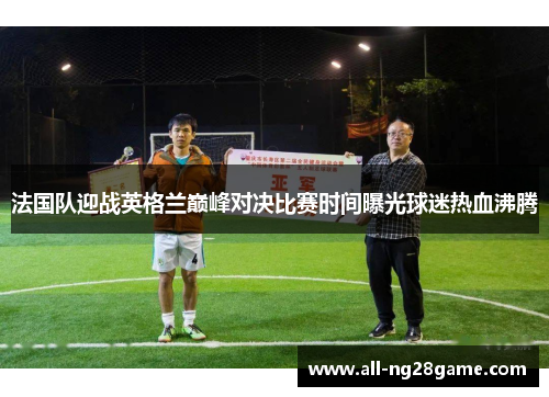 法国队迎战英格兰巅峰对决比赛时间曝光球迷热血沸腾 法国队迎战英格兰巅峰对决比赛时间曝光球迷热血沸腾