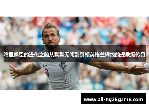 哈里凯恩的进化之路从默默无闻到引领英格兰锋线的现象级传奇