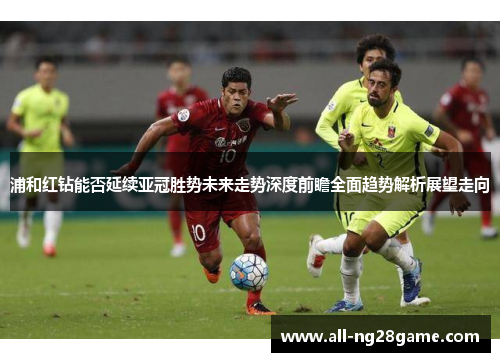 浦和红钻能否延续亚冠胜势未来走势深度前瞻全面趋势解析展望走向
